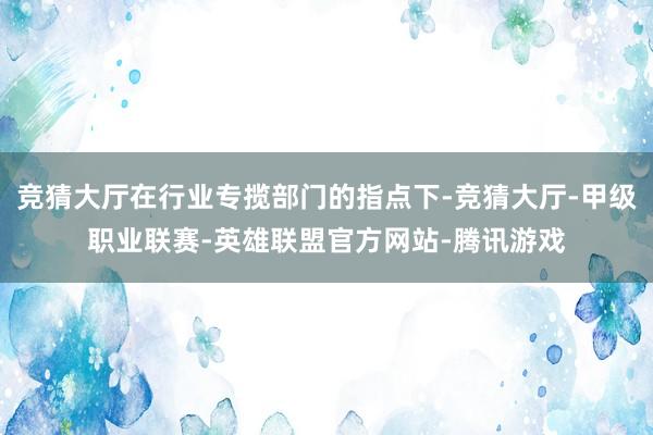 竞猜大厅在行业专揽部门的指点下-竞猜大厅-甲级职业联赛-英雄联盟官方网站-腾讯游戏