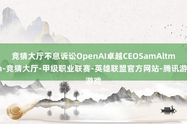 竞猜大厅不息诉讼OpenAI卓越CEOSamAltman-竞猜大厅-甲级职业联赛-英雄联盟官方网站-腾讯游戏