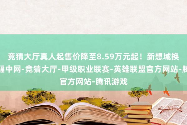 竞猜大厅真人起售价降至8.59万元起！新想域换装新边幅中网-竞猜大厅-甲级职业联赛-英雄联盟官方网站-腾讯游戏