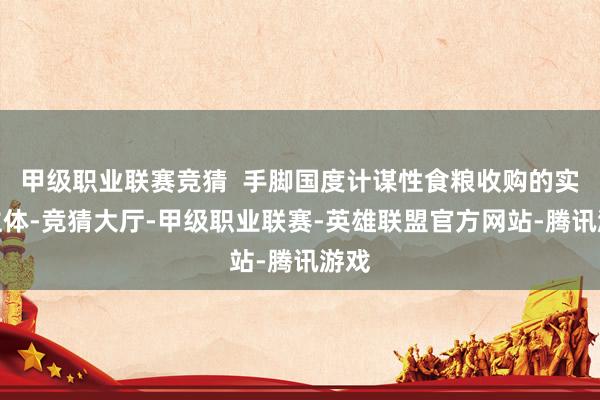 甲级职业联赛竞猜  手脚国度计谋性食粮收购的实行主体-竞猜大厅-甲级职业联赛-英雄联盟官方网站-腾讯游戏