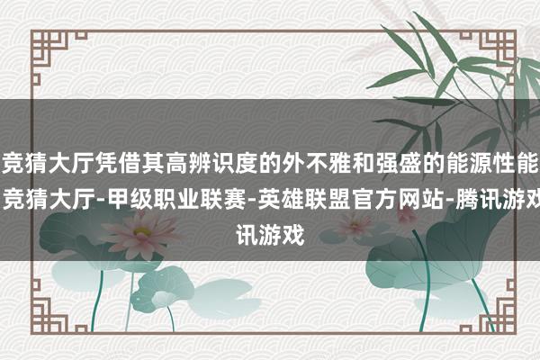 竞猜大厅凭借其高辨识度的外不雅和强盛的能源性能-竞猜大厅-甲级职业联赛-英雄联盟官方网站-腾讯游戏