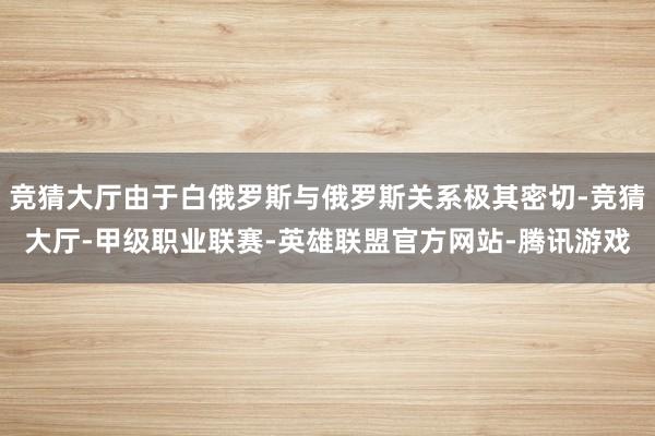 竞猜大厅由于白俄罗斯与俄罗斯关系极其密切-竞猜大厅-甲级职业联赛-英雄联盟官方网站-腾讯游戏