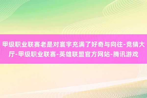 甲级职业联赛老是对寰宇充满了好奇与向往-竞猜大厅-甲级职业联赛-英雄联盟官方网站-腾讯游戏