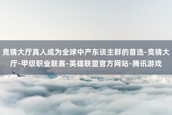 竞猜大厅真人成为全球中产东谈主群的首选-竞猜大厅-甲级职业联赛-英雄联盟官方网站-腾讯游戏