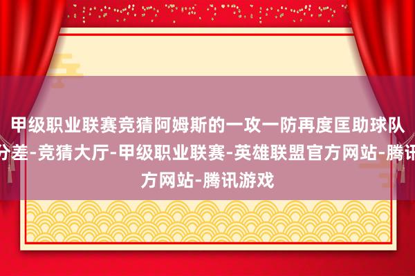 甲级职业联赛竞猜阿姆斯的一攻一防再度匡助球队迫近分差-竞猜大厅-甲级职业联赛-英雄联盟官方网站-腾讯游戏