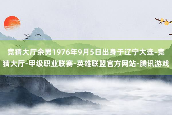 竞猜大厅余男1976年9月5日出身于辽宁大连-竞猜大厅-甲级职业联赛-英雄联盟官方网站-腾讯游戏