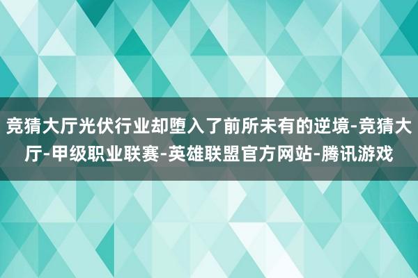 竞猜大厅光伏行业却堕入了前所未有的逆境-竞猜大厅-甲级职业联赛-英雄联盟官方网站-腾讯游戏