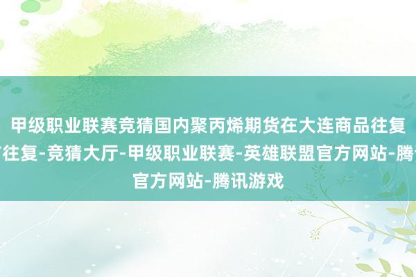 甲级职业联赛竞猜国内聚丙烯期货在大连商品往复所上市往复-竞猜大厅-甲级职业联赛-英雄联盟官方网站-腾讯游戏