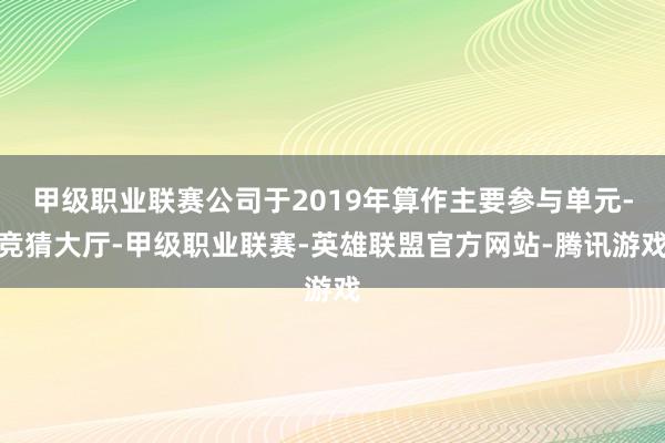 甲级职业联赛公司于2019年算作主要参与单元-竞猜大厅-甲级职业联赛-英雄联盟官方网站-腾讯游戏