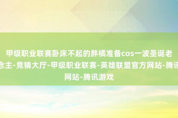 甲级职业联赛卧床不起的胖橘准备cos一波圣诞老东说念主-竞猜大厅-甲级职业联赛-英雄联盟官方网站-腾讯游戏