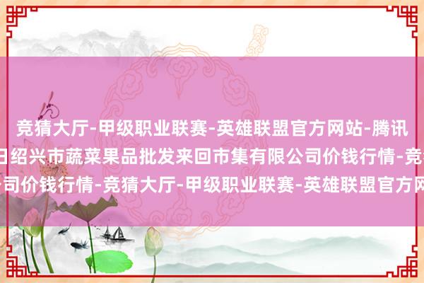 竞猜大厅-甲级职业联赛-英雄联盟官方网站-腾讯游戏2024年12月12日绍兴市蔬菜果品批发来回市集有限公司价钱行情-竞猜大厅-甲级职业联赛-英雄联盟官方网站-腾讯游戏