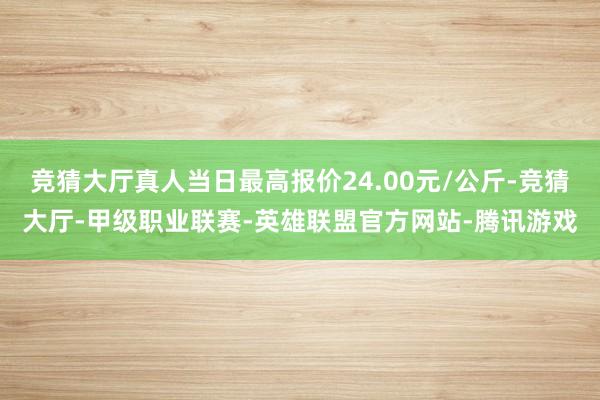 竞猜大厅真人当日最高报价24.00元/公斤-竞猜大厅-甲级职业联赛-英雄联盟官方网站-腾讯游戏