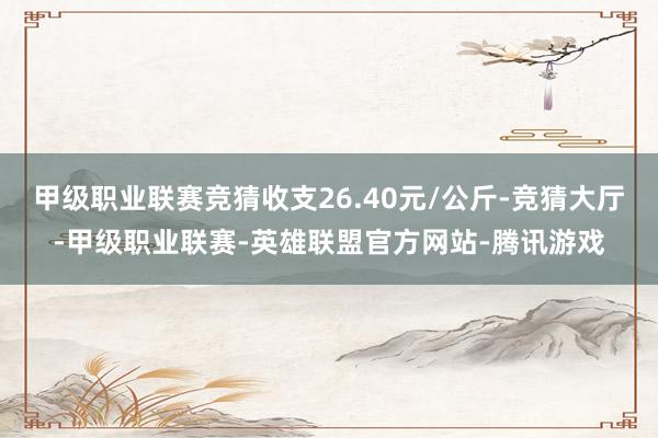 甲级职业联赛竞猜收支26.40元/公斤-竞猜大厅-甲级职业联赛-英雄联盟官方网站-腾讯游戏