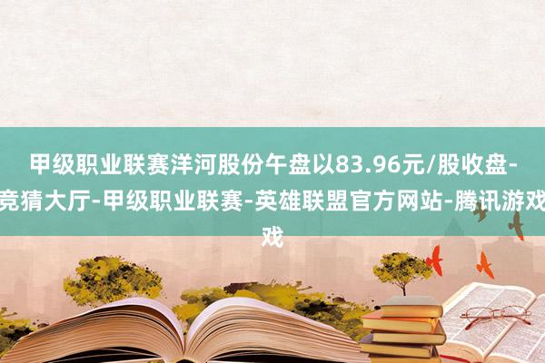 甲级职业联赛洋河股份午盘以83.96元/股收盘-竞猜大厅-甲级职业联赛-英雄联盟官方网站-腾讯游戏