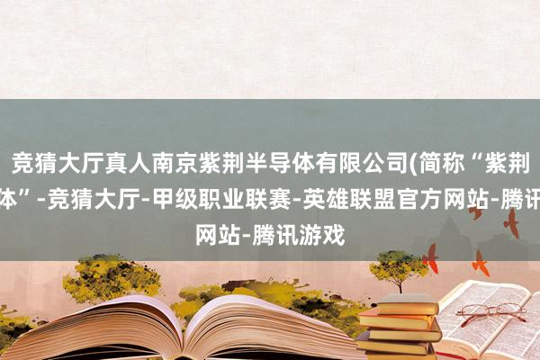 竞猜大厅真人南京紫荆半导体有限公司(简称“紫荆半导体”-竞猜大厅-甲级职业联赛-英雄联盟官方网站-腾讯游戏