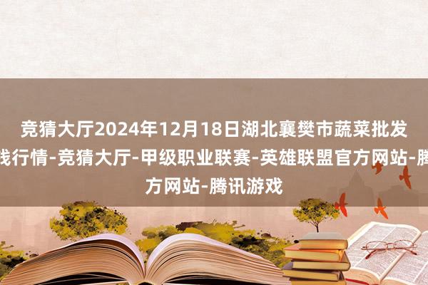 竞猜大厅2024年12月18日湖北襄樊市蔬菜批发阛阓价钱行情-竞猜大厅-甲级职业联赛-英雄联盟官方网站-腾讯游戏