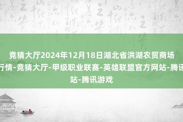 竞猜大厅2024年12月18日湖北省洪湖农贸商场价钱行情-竞猜大厅-甲级职业联赛-英雄联盟官方网站-腾讯游戏