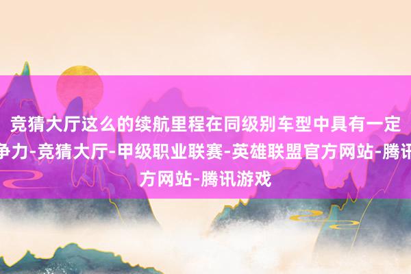 竞猜大厅这么的续航里程在同级别车型中具有一定的竞争力-竞猜大厅-甲级职业联赛-英雄联盟官方网站-腾讯游戏