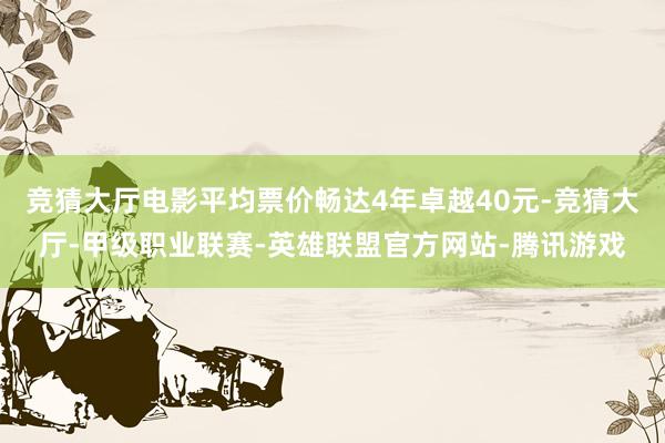 竞猜大厅电影平均票价畅达4年卓越40元-竞猜大厅-甲级职业联赛-英雄联盟官方网站-腾讯游戏