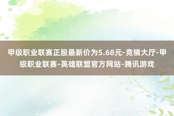 甲级职业联赛正股最新价为5.68元-竞猜大厅-甲级职业联赛-英雄联盟官方网站-腾讯游戏