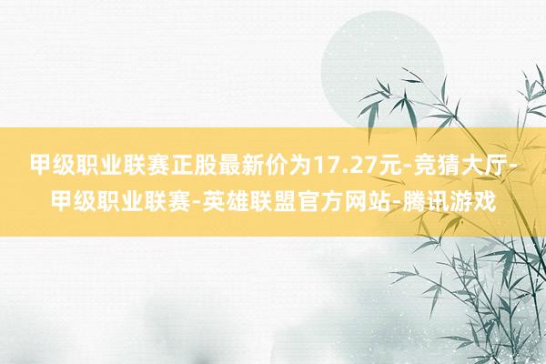 甲级职业联赛正股最新价为17.27元-竞猜大厅-甲级职业联赛-英雄联盟官方网站-腾讯游戏