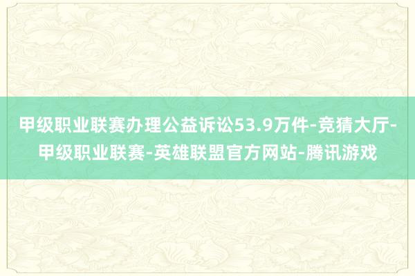 甲级职业联赛办理公益诉讼53.9万件-竞猜大厅-甲级职业联赛-英雄联盟官方网站-腾讯游戏