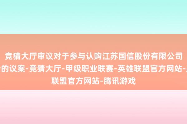 竞猜大厅审议对于参与认购江苏国信股份有限公司部分股份的议案-竞猜大厅-甲级职业联赛-英雄联盟官方网站-腾讯游戏