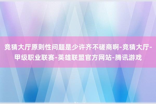 竞猜大厅原则性问题是少许齐不磋商啊-竞猜大厅-甲级职业联赛-英雄联盟官方网站-腾讯游戏