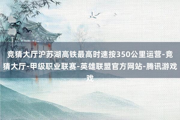 竞猜大厅沪苏湖高铁最高时速按350公里运营-竞猜大厅-甲级职业联赛-英雄联盟官方网站-腾讯游戏