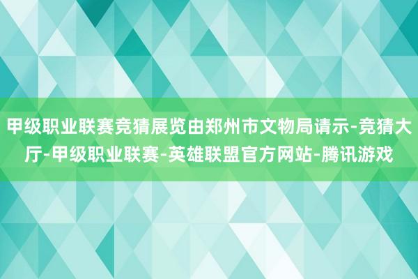 甲级职业联赛竞猜展览由郑州市文物局请示-竞猜大厅-甲级职业联赛-英雄联盟官方网站-腾讯游戏