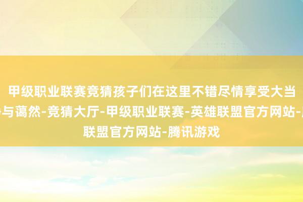 甲级职业联赛竞猜孩子们在这里不错尽情享受大当然的宁静与蔼然-竞猜大厅-甲级职业联赛-英雄联盟官方网站-腾讯游戏