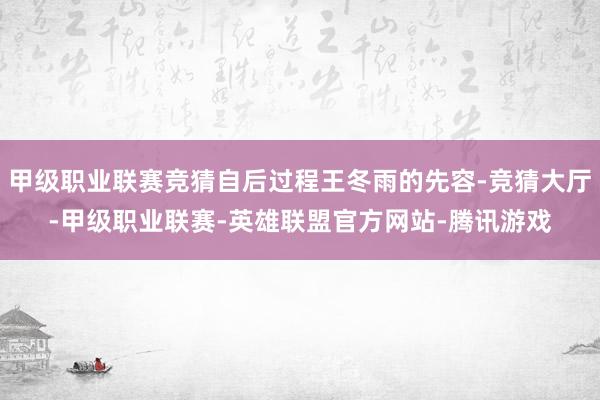 甲级职业联赛竞猜自后过程王冬雨的先容-竞猜大厅-甲级职业联赛-英雄联盟官方网站-腾讯游戏