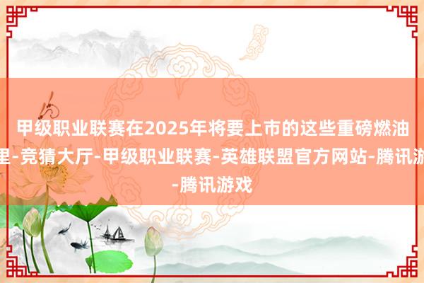 甲级职业联赛在2025年将要上市的这些重磅燃油车里-竞猜大厅-甲级职业联赛-英雄联盟官方网站-腾讯游戏