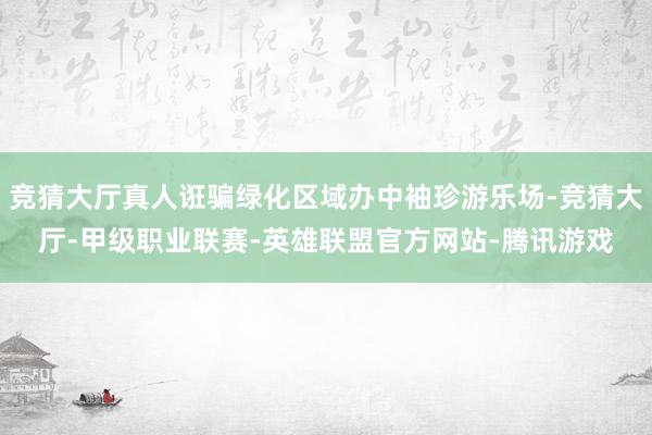 竞猜大厅真人诳骗绿化区域办中袖珍游乐场-竞猜大厅-甲级职业联赛-英雄联盟官方网站-腾讯游戏