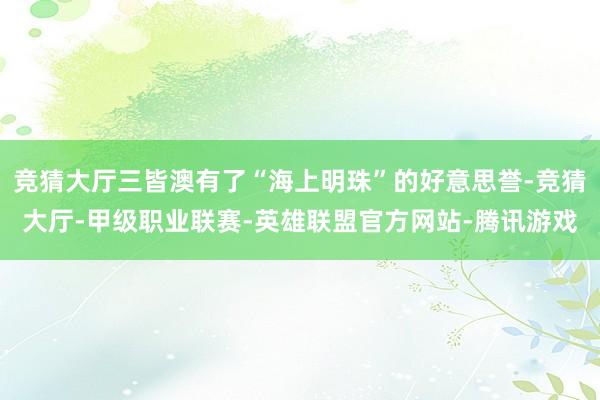 竞猜大厅三皆澳有了“海上明珠”的好意思誉-竞猜大厅-甲级职业联赛-英雄联盟官方网站-腾讯游戏