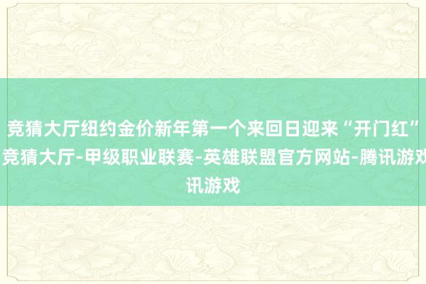 竞猜大厅纽约金价新年第一个来回日迎来“开门红”-竞猜大厅-甲级职业联赛-英雄联盟官方网站-腾讯游戏