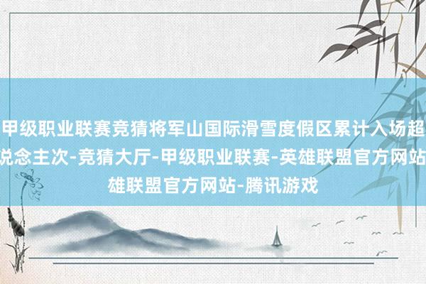 甲级职业联赛竞猜将军山国际滑雪度假区累计入场超越48万东说念主次-竞猜大厅-甲级职业联赛-英雄联盟官方网站-腾讯游戏