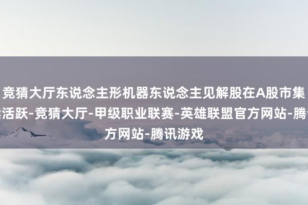 竞猜大厅东说念主形机器东说念主见解股在A股市集上捏续活跃-竞猜大厅-甲级职业联赛-英雄联盟官方网站-腾讯游戏