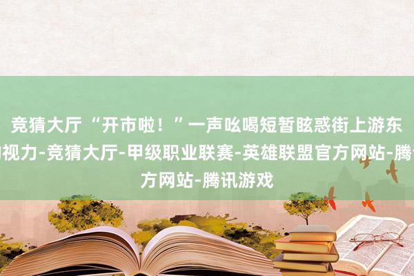 竞猜大厅 “开市啦！”一声吆喝短暂眩惑街上游东谈主的视力-竞猜大厅-甲级职业联赛-英雄联盟官方网站-腾讯游戏