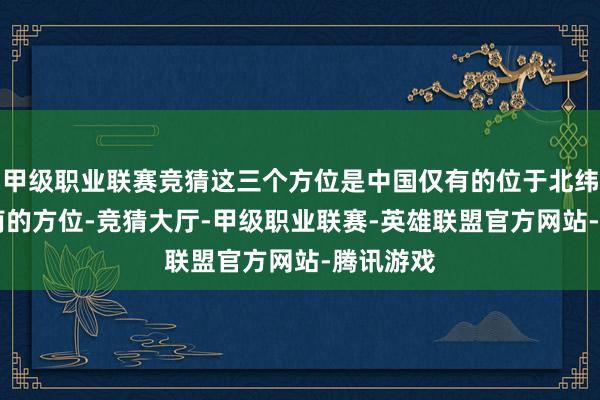 甲级职业联赛竞猜这三个方位是中国仅有的位于北纬18度以南的方位-竞猜大厅-甲级职业联赛-英雄联盟官方网站-腾讯游戏