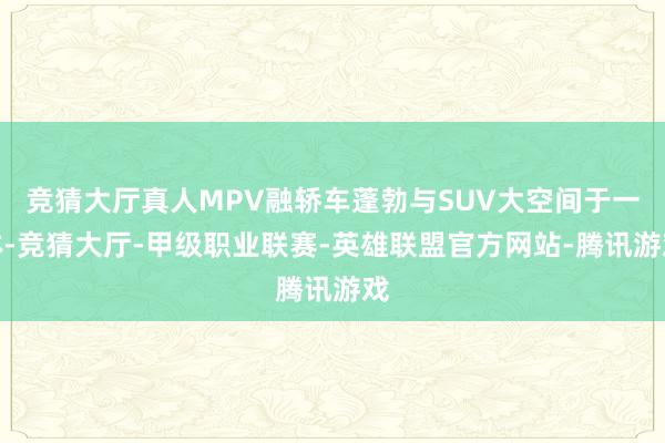 竞猜大厅真人MPV融轿车蓬勃与SUV大空间于一体-竞猜大厅-甲级职业联赛-英雄联盟官方网站-腾讯游戏