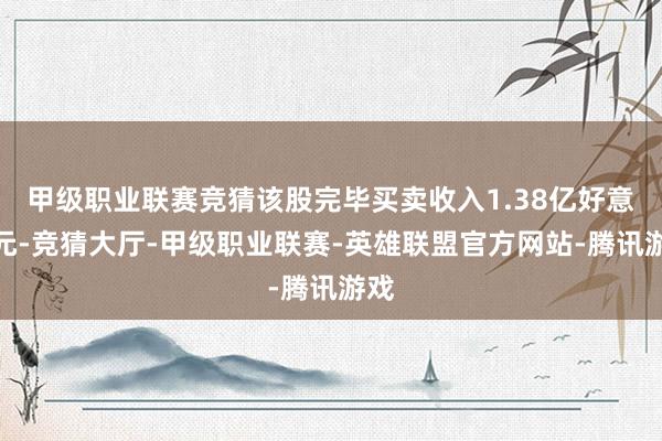 甲级职业联赛竞猜该股完毕买卖收入1.38亿好意思元-竞猜大厅-甲级职业联赛-英雄联盟官方网站-腾讯游戏