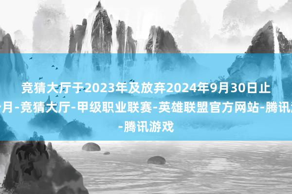 竞猜大厅于2023年及放弃2024年9月30日止九个月-竞猜大厅-甲级职业联赛-英雄联盟官方网站-腾讯游戏