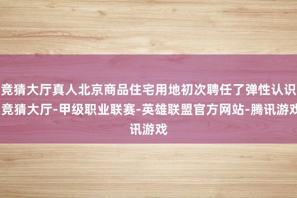 竞猜大厅真人北京商品住宅用地初次聘任了弹性认识-竞猜大厅-甲级职业联赛-英雄联盟官方网站-腾讯游戏