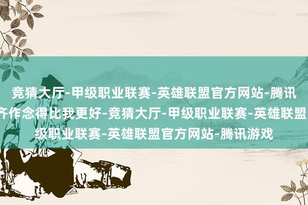 竞猜大厅-甲级职业联赛-英雄联盟官方网站-腾讯游戏他在其他方面齐作念得比我更好-竞猜大厅-甲级职业联赛-英雄联盟官方网站-腾讯游戏