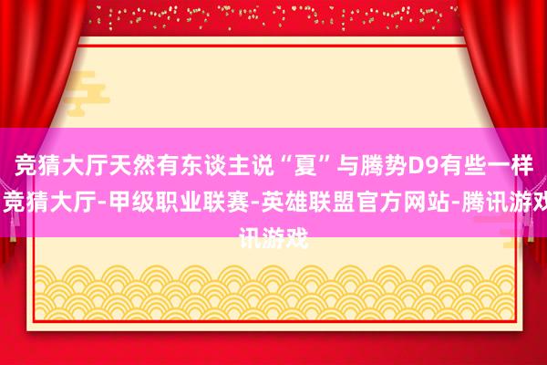 竞猜大厅天然有东谈主说“夏”与腾势D9有些一样-竞猜大厅-甲级职业联赛-英雄联盟官方网站-腾讯游戏