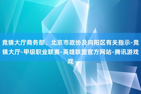 竞猜大厅商务部、北京市政协及向阳区有关指示-竞猜大厅-甲级职业联赛-英雄联盟官方网站-腾讯游戏