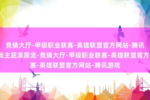 竞猜大厅-甲级职业联赛-英雄联盟官方网站-腾讯游戏险些让东谈主屁滚尿流-竞猜大厅-甲级职业联赛-英雄联盟官方网站-腾讯游戏