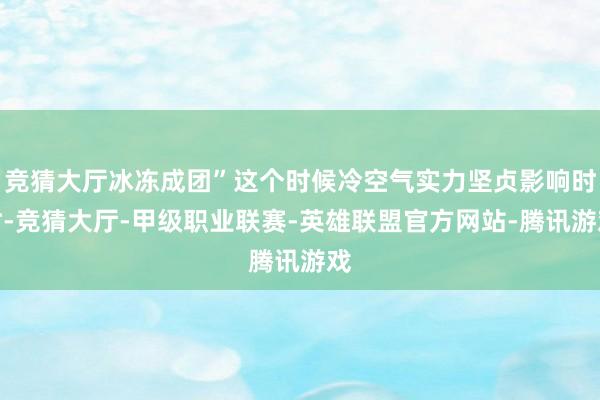 竞猜大厅冰冻成团”这个时候冷空气实力坚贞影响时时-竞猜大厅-甲级职业联赛-英雄联盟官方网站-腾讯游戏
