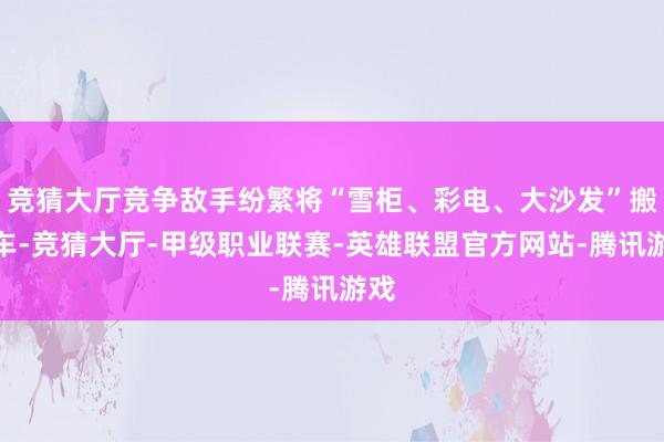 竞猜大厅竞争敌手纷繁将“雪柜、彩电、大沙发”搬上车-竞猜大厅-甲级职业联赛-英雄联盟官方网站-腾讯游戏
